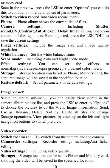  10 memory card . State in the preview, press the LSK to enter "Options" you can do this to conduct a more detailed set of parameters. Switch to video record:Into video record menu. Photos:    Photo album shows the current list of files.   Camera  settings:    Including  Shutter sound,EV,Contrast,Anti-flicker,  Delay  timer  setting  operation contents of the regulation. Been adjusted, press the LSK "OK" to save the current settings.   Image  settings:    Include  the  Image  size  and  image  quality regulation. White balance:    Set the white balance state.   Scene mode:    Including Auto and Night scene mode .   Effect  settings:  You  can  set  the  effects  to normal,grayscale,sepia,sepia green,sepia blue,and color invert. Storage:  storage location can be set as Phone, Memory card, the captured image will be saved to the specified location.   Restore default:    Set all parameters to default settings.  Image viewer Select  an  album  sub-menu,  you  can  easily  view  stored  in  the camera album picture list, and press the LSK to enter to "Options" to choose  the pictures  to do  the View,  Image information,  Send, Use  as,  Rename,  Delete,  Sort  by,  Delete  all  files  and  change Storage operations. View pictures, by clicking on the left and right navigation buttons to switch pictures.    Video recorder Switch tocamera:  To switch from the camera and the camera Camcorder  settings:   Recorder  settings  includingAnti-flicker setting.   Video settings :    Including video quality. .   Storage:    Storage location can be set as Phone and Memory card, shooting the video will be saved to the specified location.   