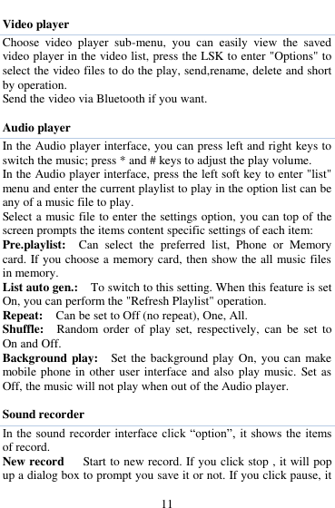  11  Video player Choose  video  player  sub-menu,  you  can  easily  view  the  saved video player in the video list, press the LSK to enter "Options" to select the video files to do the play, send,rename, delete and short by operation.   Send the video via Bluetooth if you want.    Audio player In the Audio player interface, you can press left and right keys to switch the music; press * and # keys to adjust the play volume.   In the Audio player interface, press the left soft key to enter "list" menu and enter the current playlist to play in the option list can be any of a music file to play.   Select a music file to enter the settings option, you can top of the screen prompts the items content specific settings of each item:   Pre.playlist:    Can  select  the  preferred  list,  Phone  or  Memory card. If you choose a memory card, then show the all music files in memory. List auto gen.:    To switch to this setting. When this feature is set On, you can perform the "Refresh Playlist" operation.   Repeat:  Can be set to Off (no repeat), One, All.   Shuffle:  Random  order  of  play  set,  respectively,  can  be  set  to On and Off.   Background play:  Set the background play On,  you can make mobile phone in other user interface and also play music.  Set as Off, the music will not play when out of the Audio player.  Sound recorder In the sound  recorder  interface  click &ldquo;option&rdquo;, it shows the items of record. New record      Start to new record. If you click stop , it will pop up a dialog box to prompt you save it or not. If you click pause, it 