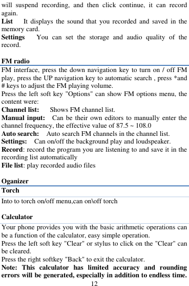  12 will  suspend  recording,  and  then  click  continue,  it  can  record again. List    It displays  the  sound  that  you recorded  and  saved  in the memory card. Settings   You  can  set  the  storage  and  audio  quality  of  the record.  FM radio FM interface, press the down navigation key to turn on / off FM play, press the UP navigation key to automatic search , press *and # keys to adjust the FM playing volume.   Press the left soft key "Options" can show FM options menu, the content were:   Channel list:    Shows FM channel list.   Manual input:  Can be  their own editors  to manually enter the channel frequency, the effective value of 87.5 ~ 108.0   Auto search:  Auto search FM channels in the channel list.   Settings:    Can on/off the background play and loudspeaker. Record: record the program you are listening to and save it in the recording list automatically File list: play recorded audio files  Oganizer Torch   Into to torch on/off menu,can on\off torch  Calculator Your phone provides you with the basic arithmetic operations can be a function of the calculator, easy simple operation.   Press the left soft key "Clear" or stylus to click on the "Clear" can be cleared. Press the right softkey "Back" to exit the calculator. Note:  This  calculator  has  limited  accuracy  and  rounding errors will be generated, especially in addition to endless time. 