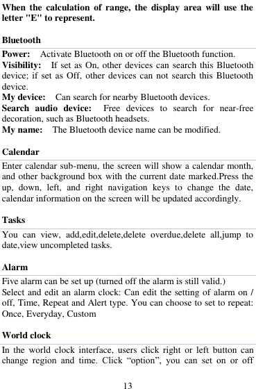  13 When the  calculation  of  range,  the  display  area  will  use  the letter "E" to represent.  Bluetooth   Power:  Activate Bluetooth on or off the Bluetooth function.   Visibility:    If set as On, other devices can search this Bluetooth device; if set as Off, other devices can not  search this  Bluetooth device.   My device:    Can search for nearby Bluetooth devices.   Search  audio  device:    Free  devices  to  search  for  near-free decoration, such as Bluetooth headsets.   My name:    The Bluetooth device name can be modified.  Calendar Enter calendar sub-menu, the screen will show a calendar month, and other background box with the current date marked.Press the up,  down,  left,  and  right  navigation  keys  to  change  the  date, calendar information on the screen will be updated accordingly.    Tasks You  can  view,  add,edit,delete,delete  overdue,delete  all,jump  to date,view uncompleted tasks.  Alarm Five alarm can be set up (turned off the alarm is still valid.)   Select and edit an alarm clock: Can edit the setting of alarm on / off, Time, Repeat and Alert type. You can choose to set to repeat: Once, Everyday, Custom  World clock In  the  world  clock  interface,  users  click  right  or  left  button  can change  region  and  time.  Click  &ldquo;option&rdquo;,  you  can  set  on  or  off 