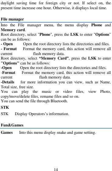  14 daylight  saving  time  for  foreign  city  or  not.  If  select  on,  the present time increase one hour. Otherwise, it displays local time.  File manager Into  the  File  manager  menu,  the  menu  display  Phone  and Memory card.   Root directory, select "Phone", press the LSK to enter "Options" can be as follows:   - Open       Open the root directory lists the directories and files.   - Format      Format the memory card, this action will remove all current           flash memory data. Root  directory,  select  &ldquo;Memory Card&rdquo;, press  the  LSK to enter "Options" can be as follows:   -Open        Open the root directory lists the directories and files.   -Format      Format the memory card, this  action will remove all current                flash memory data. -Details    for  more  information  you  can  view,  such  as  Name, Total size, free size. You  can  play  the  music  or  video  files,  view  Photo, copy/move/delete files, remame files and so on. You can send the file through Bluetooth. STK      STK      Display Operators‟s information.  Fun&amp;Games Games   Into this menu display snake and game setting.  