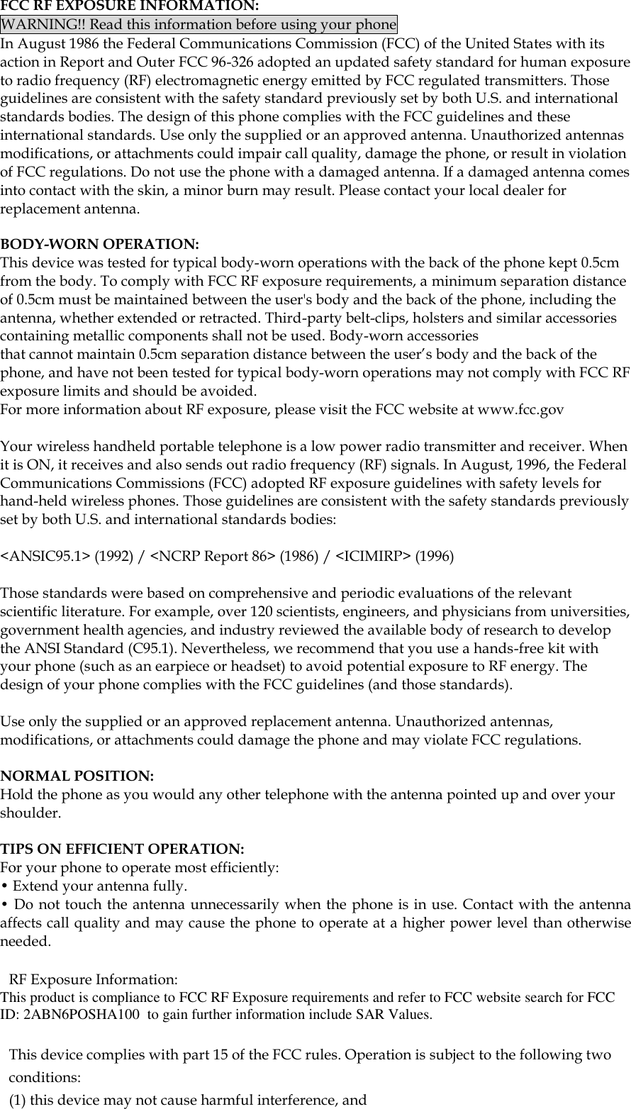  FCC RF EXPOSURE INFORMATION: WARNING!! Read this information before using your phone In August 1986 the Federal Communications Commission (FCC) of the United States with its action in Report and Outer FCC 96-326 adopted an updated safety standard for human exposure to radio frequency (RF) electromagnetic energy emitted by FCC regulated transmitters. Those guidelines are consistent with the safety standard previously set by both U.S. and international standards bodies. The design of this phone complies with the FCC guidelines and these international standards. Use only the supplied or an approved antenna. Unauthorized antennas modifications, or attachments could impair call quality, damage the phone, or result in violation of FCC regulations. Do not use the phone with a damaged antenna. If a damaged antenna comes into contact with the skin, a minor burn may result. Please contact your local dealer for replacement antenna.  BODY-WORN OPERATION: This device was tested for typical body-worn operations with the back of the phone kept 0.5cm from the body. To comply with FCC RF exposure requirements, a minimum separation distance of 0.5cm must be maintained between the user's body and the back of the phone, including the antenna, whether extended or retracted. Third-party belt-clips, holsters and similar accessories containing metallic components shall not be used. Body-worn accessories that cannot maintain 0.5cm separation distance between the user&rsquo;s body and the back of the phone, and have not been tested for typical body-worn operations may not comply with FCC RF exposure limits and should be avoided. For more information about RF exposure, please visit the FCC website at www.fcc.gov  Your wireless handheld portable telephone is a low power radio transmitter and receiver. When it is ON, it receives and also sends out radio frequency (RF) signals. In August, 1996, the Federal Communications Commissions (FCC) adopted RF exposure guidelines with safety levels for hand-held wireless phones. Those guidelines are consistent with the safety standards previously set by both U.S. and international standards bodies:  <ANSIC95.1> (1992) / <NCRP Report 86> (1986) / <ICIMIRP> (1996)  Those standards were based on comprehensive and periodic evaluations of the relevant scientific literature. For example, over 120 scientists, engineers, and physicians from universities, government health agencies, and industry reviewed the available body of research to develop the ANSI Standard (C95.1). Nevertheless, we recommend that you use a hands-free kit with your phone (such as an earpiece or headset) to avoid potential exposure to RF energy. The design of your phone complies with the FCC guidelines (and those standards).  Use only the supplied or an approved replacement antenna. Unauthorized antennas, modifications, or attachments could damage the phone and may violate FCC regulations.   NORMAL POSITION:  Hold the phone as you would any other telephone with the antenna pointed up and over your shoulder.  TIPS ON EFFICIENT OPERATION:  For your phone to operate most efficiently: &bull; Extend your antenna fully. &bull; Do not touch the antenna unnecessarily when the phone is in use. Contact with the antenna affects call quality and may cause the phone to operate at a higher power level than otherwise needed.  RF Exposure Information: This product is compliance to FCC RF Exposure requirements and refer to FCC website search for FCC ID: 2ABN6POSHA100  to gain further information include SAR Values.    This device complies with part 15 of the FCC rules. Operation is subject to the following two conditions: (1) this device may not cause harmful interference, and 