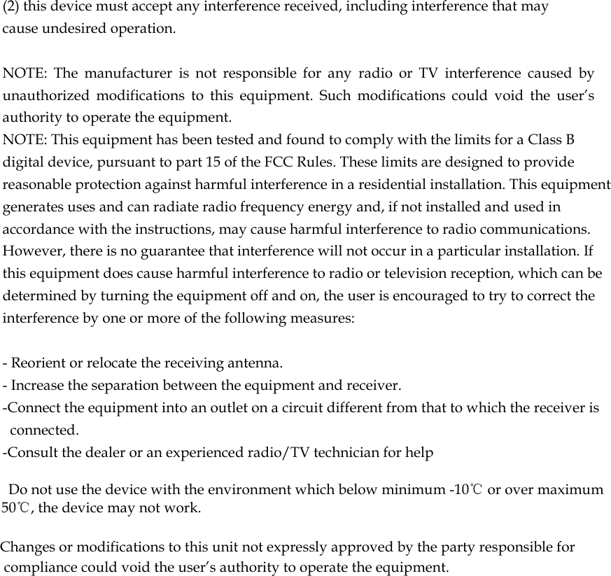  (2) this device must accept any interference received, including interference that may cause undesired operation.   NOTE:  The  manufacturer  is  not  responsible  for  any  radio  or  TV  interference  caused  by unauthorized  modifications  to  this  equipment.  Such  modifications  could  void  the  user&rsquo;s authority to operate the equipment. NOTE: This equipment has been tested and found to comply with the limits for a Class B digital device, pursuant to part 15 of the FCC Rules. These limits are designed to provide reasonable protection against harmful interference in a residential installation. This equipment generates uses and can radiate radio frequency energy and, if not installed and used in accordance with the instructions, may cause harmful interference to radio communications. However, there is no guarantee that interference will not occur in a particular installation. If this equipment does cause harmful interference to radio or television reception, which can be determined by turning the equipment off and on, the user is encouraged to try to correct the interference by one or more of the following measures:   - Reorient or relocate the receiving antenna. - Increase the separation between the equipment and receiver. -Connect the equipment into an outlet on a circuit different from that to which the receiver is connected. -Consult the dealer or an experienced radio/TV technician for help      Do not use the device with the environment which below minimum -10℃ or over maximum 50℃, the device may not work.        Changes or modifications to this unit not expressly approved by the party responsible for compliance could void the user&rsquo;s authority to operate the equipment.      