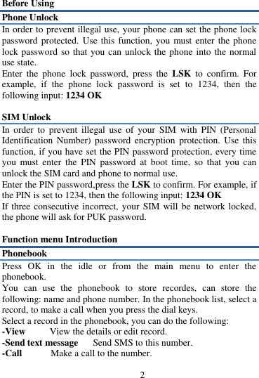 2 Before Using Phone Unlock In order to prevent illegal use, your phone can set the phone lock password protected. Use  this function,  you must enter  the phone lock password so  that you can unlock the phone into the  normal use state.   Enter  the  phone  lock  password,  press  the LSK to confirm.  For example,  if  the  phone  lock  password  is  set  to  1234,  then  the following input: 1234 OK    SIM Unlock In  order  to  prevent  illegal  use  of  your  SIM  with  PIN  (Personal Identification  Number)  password  encryption  protection.  Use  this function, if you have set the PIN password protection, every time you  must  enter  the  PIN  password  at  boot  time,  so  that  you  can unlock the SIM card and phone to normal use.   Enter the PIN password,press the LSK to confirm. For example, if the PIN is set to 1234, then the following input: 1234 OK   If three consecutive incorrect, your  SIM will be network locked, the phone will ask for PUK password.    Function menu Introduction Phonebook Press  OK  in  the  idle  or  from  the  main  menu  to  enter  the phonebook. You  can  use  the  phonebook  to  store  recordes,  can  store  the following: name and phone number. In the phonebook list, select a record, to make a call when you press the dial keys. Select a record in the phonebook, you can do the following:   -View        View the details or edit record.   -Send text message   Send SMS to this number.   -Call            Make a call to the number.   