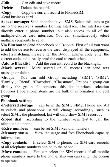  3 -Edit            Can edit and save record.   -Delete        Delete the record.   -Copy       Copy the current record to Phone/SIM.   -Send business card As text message: Send phonebook via SMS. Select this item to go on  to  the  receiver's  number  Editing  Interface.  The  interface  can directly  enter  a  phone  number,  but  also  access  to  all  of  the multiple-choice  card  interface.  You  can  simultaneously  select multiple recipients to send. Via Bluetooth: Send phonebook via B-tooth. First of all you want to add the device to receive the card, displayed all the equipment, select a matching, please enter the B-tooth adapter code, enter the correct code and directly send the card to each other. -Add to Blacklist   Add the current record to the blacklight. -Mark  several    Mark  several  or  all  records  can  send  text message or delete     -Groups    You  can  add  Group  including  ‟SIM1‟,  &bdquo;SIM2‟, &bdquo;Family‟, &bdquo;Friend‟, &bdquo;Coworker‟, &bdquo;Classmate‟, Options a group can display  the  group  all  contacts,  this  list  interface,  selection [ options ] operational items are the bulk of information and edit group   Phonbook settings   -Preferred storage      can be in the SIM1, SIM2, Phone and All to  switch,  and  phonebook  list  will  change  accordingly,  such  as select SIM1, the phonebook list will only show SIM1 records .   -Speed  dial   according  to  the  number  keys  2-9  to  call  the telephone number. -Extre numbers      can be set SIM fixed dial numbers.   -Memory status      View the usage and free Phonebook capacity information. -Copy contacts    If select  SIM to phone, the SIM card records of all telephone numbers copied to the phone -Move contacts      You can select the SIM records of all mobile phone numbers move to the phone, also you can switch the option to operate. 