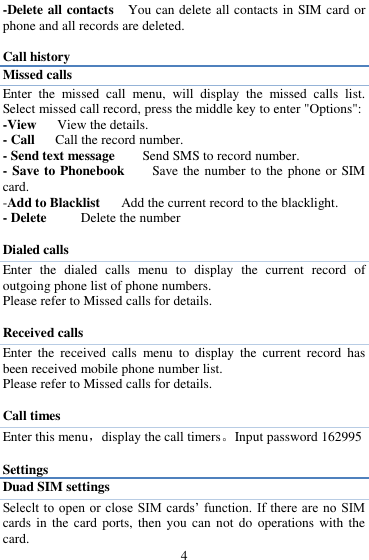  4 -Delete all contacts  You can delete all contacts in SIM card or phone and all records are deleted.  Call history Missed calls Enter  the  missed  call  menu,  will  display  the  missed  calls  list. Select missed call record, press the middle key to enter "Options":   -View   View the details. - Call    Call the record number.   - Send text message      Send SMS to record number.   - Save to Phonebook        Save the number to the phone or SIM card.   -Add to Blacklist   Add the current record to the blacklight. - Delete      Delete the number    Dialed calls Enter  the  dialed  calls  menu  to  display  the  current  record  of outgoing phone list of phone numbers.     Please refer to Missed calls for details.  Received calls Enter  the  received  calls  menu  to  display  the  current  record  has been received mobile phone number list. Please refer to Missed calls for details.  Call times Enter this menu，display the call timers。Input password 162995  Settings Duad SIM settings Seleclt to  open or close  SIM  cards‟ function. If there are no SIM cards in  the  card ports, then  you  can not do operations with  the card. 