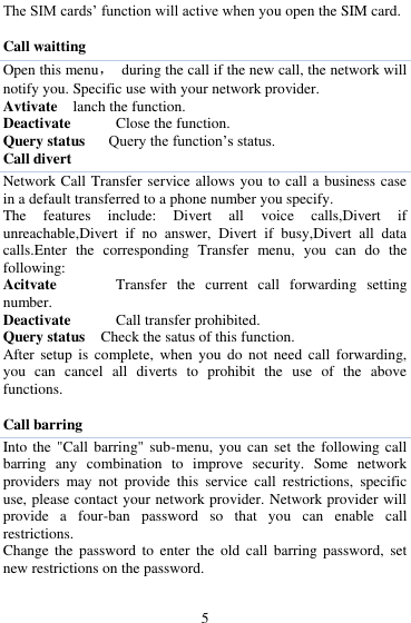  5 The SIM cards‟ function will active when you open the SIM card.  Call waitting Open this menu，  during the call if the new call, the network will notify you. Specific use with your network provider. Avtivate  lanch the function. Deactivate   Close the function. Query status   Query the function‟s status. Call divert Network Call Transfer service allows you to call a business case in a default transferred to a phone number you specify.   The  features  include:  Divert  all  voice  calls,Divert  if unreachable,Divert  if  no  answer,  Divert  if  busy,Divert  all  data calls.Enter  the  corresponding  Transfer  menu,  you  can  do  the following: Acitvate      Transfer  the  current  call  forwarding  setting number. Deactivate   Call transfer prohibited. Query status    Check the satus of this function. After setup  is  complete,  when  you  do  not  need  call  forwarding, you  can  cancel  all  diverts  to  prohibit  the  use  of  the  above functions.  Call barring Into the  "Call barring" sub-menu, you can  set  the following call barring  any  combination  to  improve  security.  Some  network providers  may  not  provide  this  service  call  restrictions,  specific use, please contact your network provider. Network provider will provide  a  four-ban  password  so  that  you  can  enable  call restrictions. Change the  password  to  enter  the  old  call  barring password,  set new restrictions on the password.  