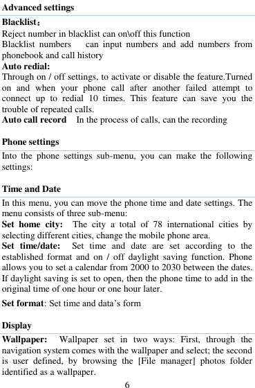  6 Advanced settings Blacklist： Reject number in blacklist can on\off this function Blacklist  numbers      can  input  numbers  and  add  numbers  from phonebook and call history Auto redial: Through on / off settings, to activate or disable the feature.Turned on  and  when  your  phone  call  after  another  failed  attempt  to connect  up  to  redial  10  times.  This  feature  can  save  you  the trouble of repeated calls. Auto call record    In the process of calls, can the recording  Phone settings Into  the  phone  settings  sub-menu,  you  can  make  the  following settings:    Time and Date   In this menu, you can move the phone time and date settings. The menu consists of three sub-menu:   Set  home  city:    The  city  a  total  of  78  international  cities  by selecting different cities, change the mobile phone area.   Set  time/date:    Set  time  and  date  are  set  according  to  the established  format  and  on  /  off  daylight  saving  function.  Phone allows you to set a calendar from 2000 to 2030 between the dates. If daylight saving is set to open, then the phone time to add in the original time of one hour or one hour later.   Set format: Set time and data‟s form  Display Wallpaper:    Wallpaper  set  in  two  ways:  First,  through  the navigation system comes with the wallpaper and select; the second is  user  defined,  by  browsing  the  [File  manager]  photos  folder identified as a wallpaper. 