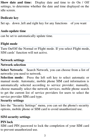  7 Show  date  and  time:   Display  date  and  time  to  do  On  /  Off settings, to determine whether the date and time displayed on the idle screen.  Dedicate key Set up，down ,left and right key for any functions    of you want  Audo update time can be set to automatically update time.  Flight mode Turn On/Off the Normal or Flight mode. If you select Flight mode, SIM cards‟ function will not active.  Network settings Network selection Select Network:  Search Network, you can choose from a list of networks you need to network.   Selection  mode:  Press  the  left  soft  key  to  select  automatic  or manual mode. Automatic, mobile phone SIM card information is automatically  selected  according  to  service  provider;  manually, choose manually select the network services, mobile phone search to get  the current  list  of service  providers  for users  to  select the service provider SIM card type.   Security settings Into the "Security Settings" menu, you can set the phone's security options, mobile phone or SIM card to avoid unauthorized use.  SIM security settings PIN lock SIM card PIN password to lock the completion of your SIM card to prevent unauthorized use.   