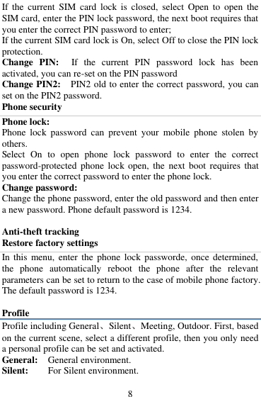  8 If  the  current  SIM  card  lock  is  closed,  select Open  to  open  the SIM card, enter the PIN lock password, the next boot requires that you enter the correct PIN password to enter;   If the current SIM card lock is On, select Off to close the PIN lock protection.   Change  PIN:  If  the  current  PIN  password  lock  has  been activated, you can re-set on the PIN password   Change PIN2:    PIN2 old to enter the correct password, you can set on the PIN2 password. Phone security Phone lock: Phone  lock  password  can  prevent  your  mobile  phone  stolen  by others.   Select  On  to  open  phone  lock  password  to  enter  the  correct password-protected  phone  lock  open,  the  next  boot  requires  that you enter the correct password to enter the phone lock.   Change password: Change the phone password, enter the old password and then enter a new password. Phone default password is 1234.  Anti-theft tracking Restore factory settings In this  menu,  enter  the  phone  lock  passworde,  once  determined, the  phone  automatically  reboot  the  phone  after  the  relevant parameters can be set to return to the case of mobile phone factory. The default password is 1234.  Profile Profile including General、Silent、Meeting, Outdoor. First, based on the current scene, select a different profile, then you only need a personal profile can be set and activated.   General:   General environment.   Silent:        For Silent environment. 