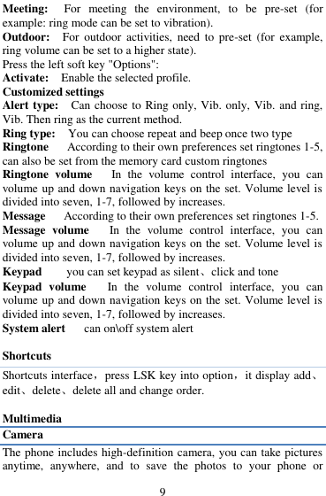  9 Meeting:    For  meeting  the  environment,  to  be  pre-set  (for example: ring mode can be set to vibration).   Outdoor:    For  outdoor  activities,  need  to  pre-set  (for  example, ring volume can be set to a higher state).   Press the left soft key "Options":   Activate:    Enable the selected profile.   Customized settings   Alert type:    Can choose to Ring only, Vib. only, Vib. and ring, Vib. Then ring as the current method.   Ring type:  You can choose repeat and beep once two type Ringtone      According to their own preferences set ringtones 1-5, can also be set from the memory card custom ringtones Ringtone  volume      In  the  volume  control  interface,  you  can volume up and down navigation keys on the set. Volume level is divided into seven, 1-7, followed by increases. Message      According to their own preferences set ringtones 1-5. Message  volume      In  the  volume  control  interface,  you  can volume up and down navigation keys on the set. Volume level is divided into seven, 1-7, followed by increases. Keypad        you can set keypad as silent、click and tone Keypad  volume   In  the  volume  control  interface,  you  can volume up and down navigation keys on the set. Volume level is divided into seven, 1-7, followed by increases. System alert      can on\off system alert  Shortcuts Shortcuts interface，press LSK key into option，it display add、edit、delete、delete all and change order.    Multimedia Camera The phone includes high-definition camera, you can take pictures anytime,  anywhere,  and  to  save  the  photos  to  your  phone  or 