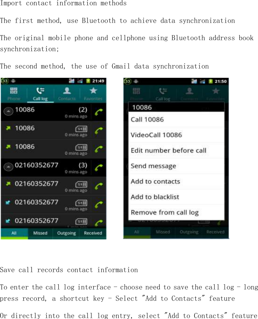 Import contact information methods The first method, use Bluetooth to achieve data synchronization The original mobile phone and cellphone using Bluetooth address book synchronization; The second method, the use of Gmail data synchronization        Save call records contact information To enter the call log interface - choose need to save the call log - long press record, a shortcut key - Select &quot;Add to Contacts&quot; feature Or directly into the call log entry, select &quot;Add to Contacts&quot; feature  