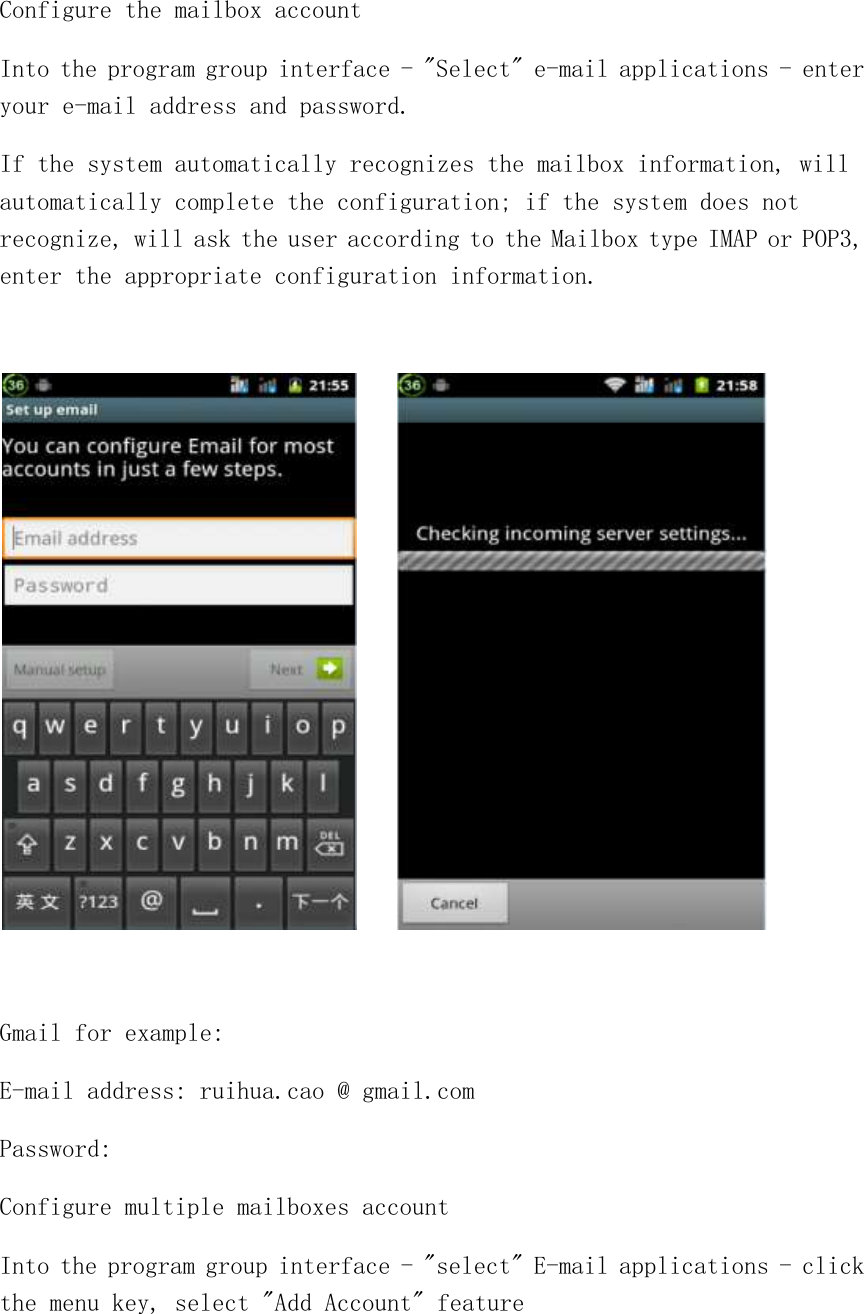 Configure the mailbox account Into the program group interface - &quot;Select&quot; e-mail applications - enter your e-mail address and password. If the system automatically recognizes the mailbox information, will automatically complete the configuration; if the system does not recognize, will ask the user according to the Mailbox type IMAP or POP3, enter the appropriate configuration information.        Gmail for example: E-mail address: ruihua.cao @ gmail.com Password: Configure multiple mailboxes account Into the program group interface - &quot;select&quot; E-mail applications - click the menu key, select &quot;Add Account&quot; feature 