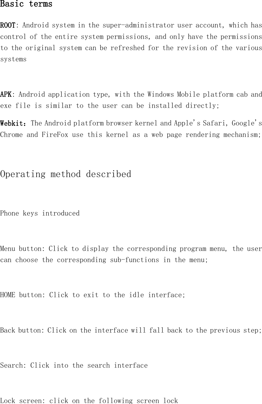 Basic terms ROOT: Android system in the super-administrator user account, which has control of the entire system permissions, and only have the permissions to the original system can be refreshed for the revision of the various systems  APK: Android application type, with the Windows Mobile platform cab and exe file is similar to the user can be installed directly; Webkit：The Android platform browser kernel and Apple&apos;s Safari, Google&apos;s Chrome and FireFox use this kernel as a web page rendering mechanism;    Operating method described  Phone keys introduced  Menu button: Click to display the corresponding program menu, the user can choose the corresponding sub-functions in the menu;  HOME button: Click to exit to the idle interface;  Back button: Click on the interface will fall back to the previous step;  Search: Click into the search interface  Lock screen: click on the following screen lock  