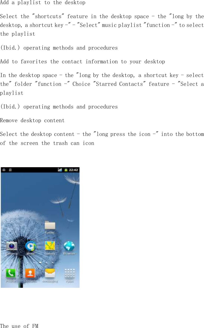 Add a playlist to the desktop Select the &quot;shortcuts&quot; feature in the desktop space - the &quot;long by the desktop, a shortcut key -&quot; - &quot;Select&quot; music playlist &quot;function -&quot; to select the playlist (Ibid.) operating methods and procedures Add to favorites the contact information to your desktop In the desktop space - the &quot;long by the desktop, a shortcut key - select the&quot; folder &quot;function -&quot; Choice &quot;Starred Contacts&quot; feature - &quot;Select a playlist (Ibid.) operating methods and procedures Remove desktop content Select the desktop content - the &quot;long press the icon -&quot; into the bottom of the screen the trash can icon     The use of FM 
