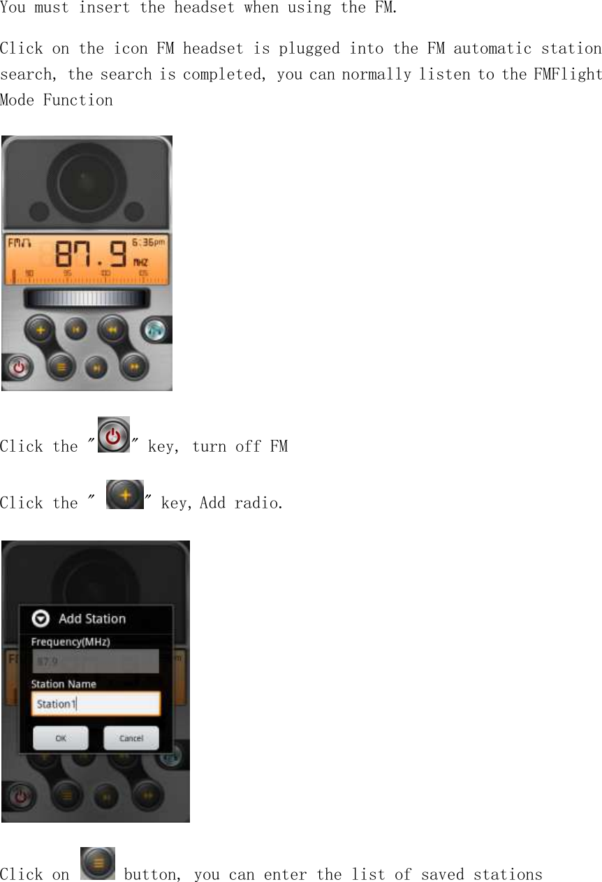 You must insert the headset when using the FM. Click on the icon FM headset is plugged into the FM automatic station search, the search is completed, you can normally listen to the FMFlight Mode Function  Click the &quot; &quot; key, turn off FM Click the &quot;  &quot; key, Add radio.  Click on   button, you can enter the list of saved stations 