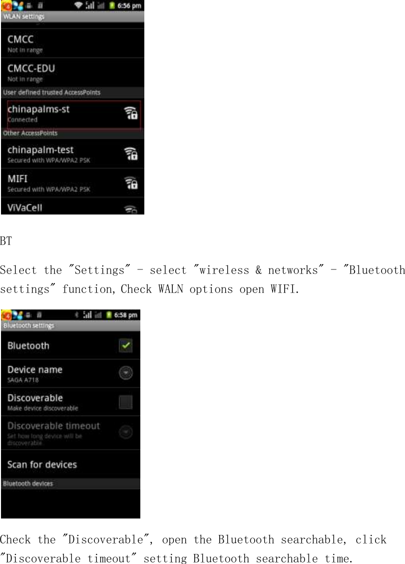  BT Select the &quot;Settings&quot; - select &quot;wireless &amp; networks&quot; - &quot;Bluetooth settings&quot; function, Check WALN options open WIFI.  Check the &quot;Discoverable&quot;, open the Bluetooth searchable, click &quot;Discoverable timeout&quot; setting Bluetooth searchable time. 
