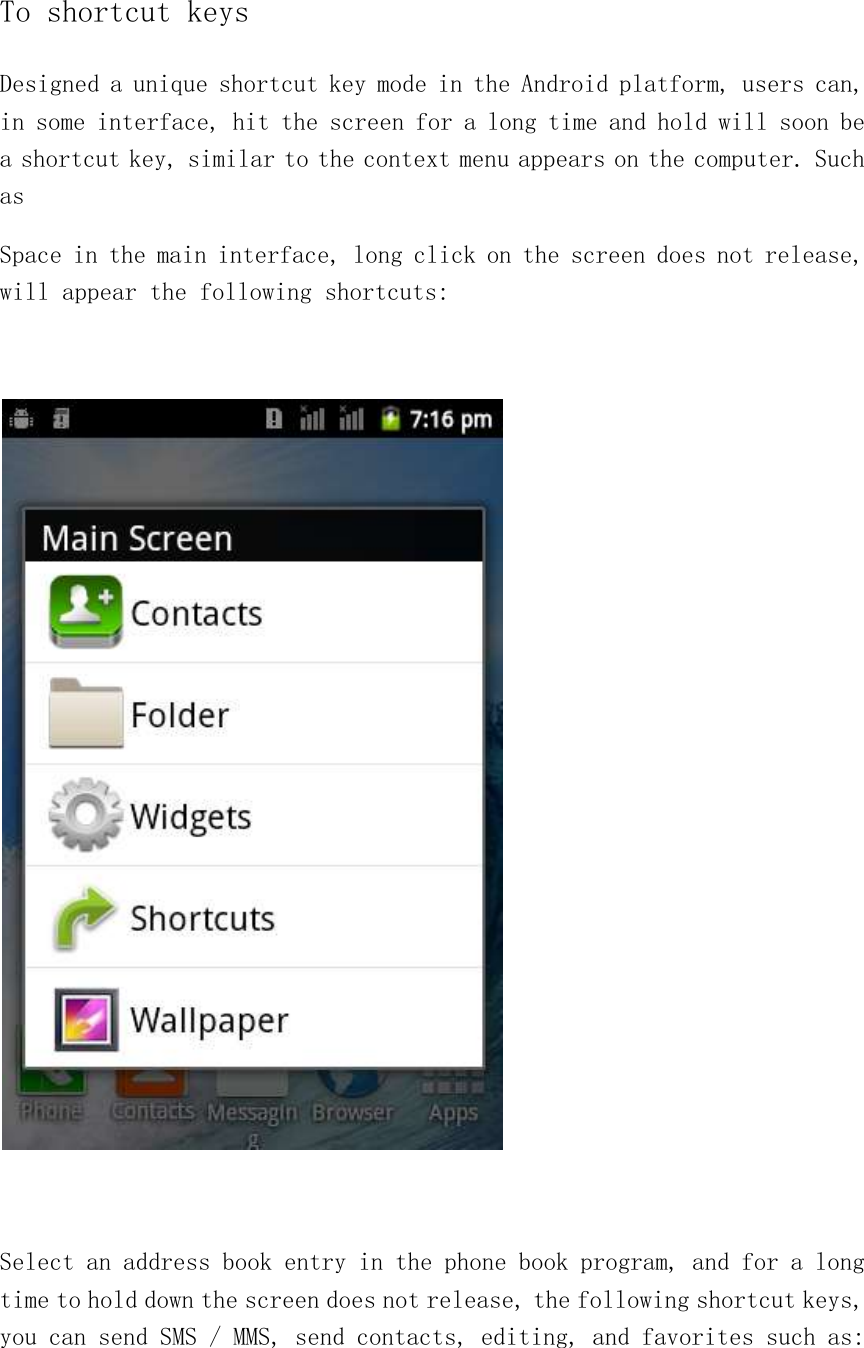 To shortcut keys Designed a unique shortcut key mode in the Android platform, users can, in some interface, hit the screen for a long time and hold will soon be a shortcut key, similar to the context menu appears on the computer. Such as Space in the main interface, long click on the screen does not release, will appear the following shortcuts:      Select an address book entry in the phone book program, and for a long time to hold down the screen does not release, the following shortcut keys, you can send SMS / MMS, send contacts, editing, and favorites such as:  