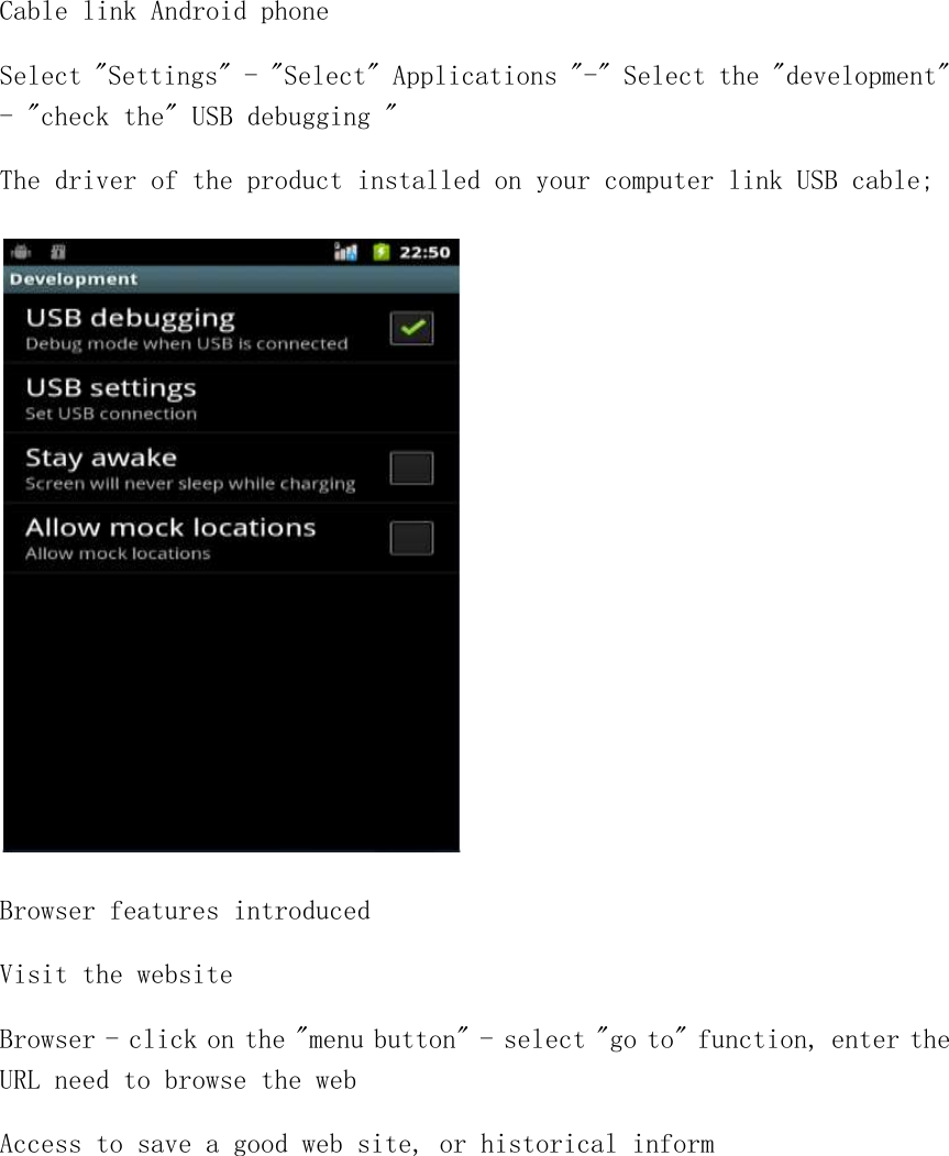 Cable link Android phone Select &quot;Settings&quot; - &quot;Select&quot; Applications &quot;-&quot; Select the &quot;development&quot; - &quot;check the&quot; USB debugging &quot; The driver of the product installed on your computer link USB cable;  Browser features introduced Visit the website Browser - click on the &quot;menu button&quot; - select &quot;go to&quot; function, enter the URL need to browse the web Access to save a good web site, or historical inform  