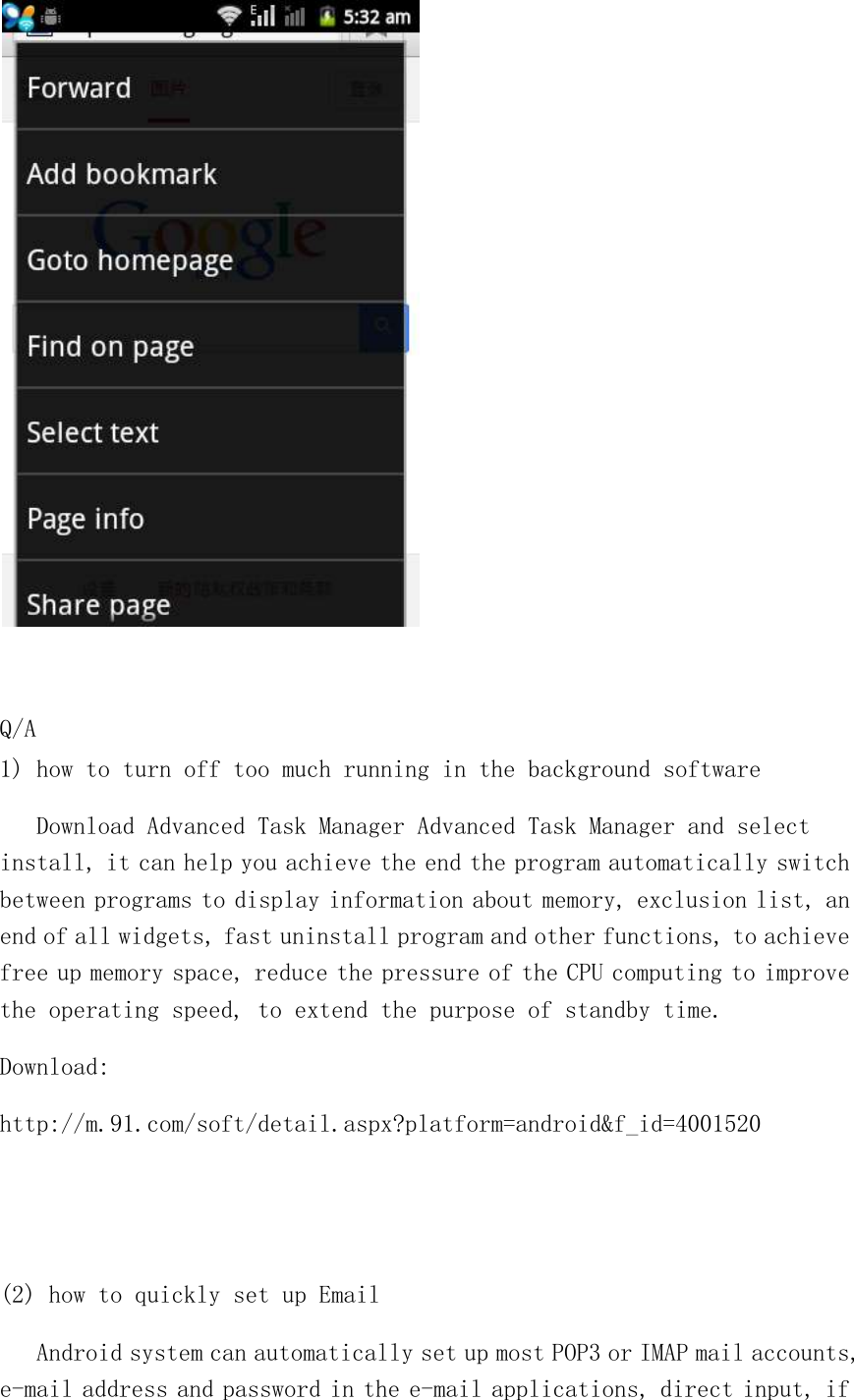   Q/A 1) how to turn off too much running in the background software    Download Advanced Task Manager Advanced Task Manager and select install, it can help you achieve the end the program automatically switch between programs to display information about memory, exclusion list, an end of all widgets, fast uninstall program and other functions, to achieve free up memory space, reduce the pressure of the CPU computing to improve the operating speed, to extend the purpose of standby time. Download: http://m.91.com/soft/detail.aspx?platform=android&amp;f_id=4001520   (2) how to quickly set up Email    Android system can automatically set up most POP3 or IMAP mail accounts, e-mail address and password in the e-mail applications, direct input, if 