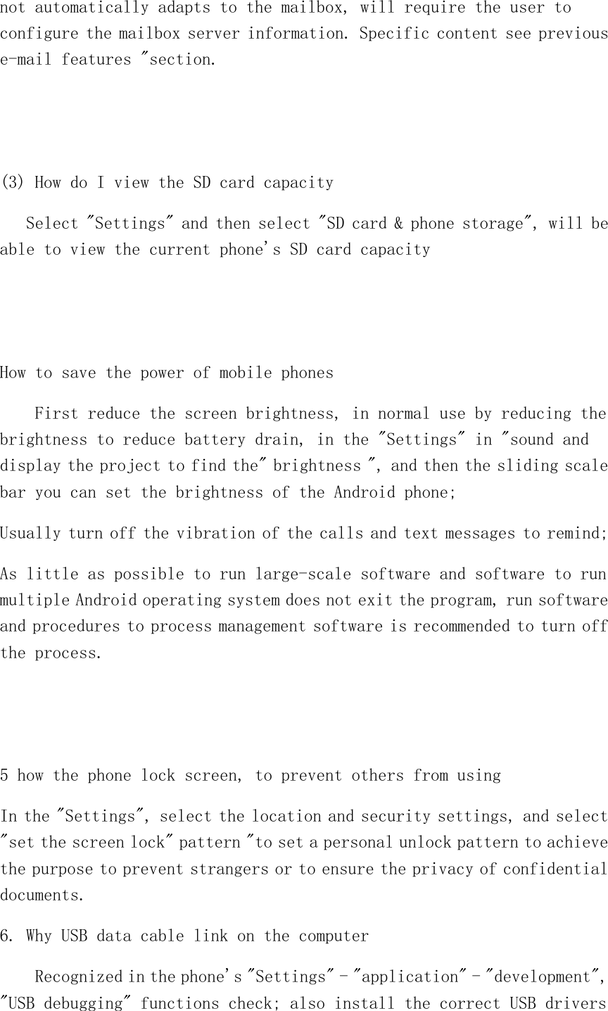 not automatically adapts to the mailbox, will require the user to configure the mailbox server information. Specific content see previous e-mail features &quot;section.   (3) How do I view the SD card capacity    Select &quot;Settings&quot; and then select &quot;SD card &amp; phone storage&quot;, will be able to view the current phone&apos;s SD card capacity   How to save the power of mobile phones     First reduce the screen brightness, in normal use by reducing the brightness to reduce battery drain, in the &quot;Settings&quot; in &quot;sound and display the project to find the&quot; brightness &quot;, and then the sliding scale bar you can set the brightness of the Android phone; Usually turn off the vibration of the calls and text messages to remind; As little as possible to run large-scale software and software to run multiple Android operating system does not exit the program, run software and procedures to process management software is recommended to turn off the process.   5 how the phone lock screen, to prevent others from using In the &quot;Settings&quot;, select the location and security settings, and select &quot;set the screen lock&quot; pattern &quot;to set a personal unlock pattern to achieve the purpose to prevent strangers or to ensure the privacy of confidential documents. 6. Why USB data cable link on the computer     Recognized in the phone&apos;s &quot;Settings&quot; - &quot;application&quot; - &quot;development&quot;, &quot;USB debugging&quot; functions check; also install the correct USB drivers 