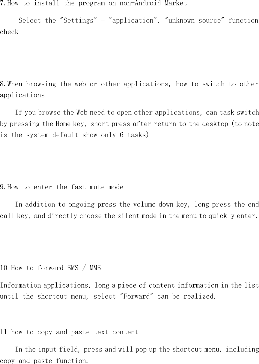   7.How to install the program on non-Android Market      Select the &quot;Settings&quot; - &quot;application&quot;, &quot;unknown source&quot; function check   8.When browsing the web or other applications, how to switch to other applications     If you browse the Web need to open other applications, can task switch by pressing the Home key, short press after return to the desktop (to note is the system default show only 6 tasks)   9.How to enter the fast mute mode     In addition to ongoing press the volume down key, long press the end call key, and directly choose the silent mode in the menu to quickly enter.   10 How to forward SMS / MMS Information applications, long a piece of content information in the list until the shortcut menu, select &quot;Forward&quot; can be realized.  11 how to copy and paste text content     In the input field, press and will pop up the shortcut menu, including copy and paste function.  