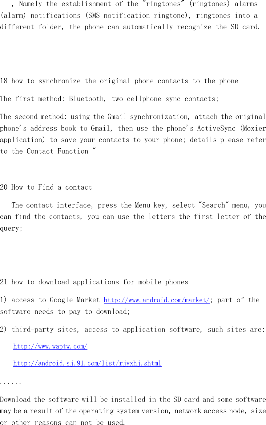    , Namely the establishment of the &quot;ringtones&quot; (ringtones) alarms (alarm) notifications (SMS notification ringtone), ringtones into a different folder, the phone can automatically recognize the SD card.   18 how to synchronize the original phone contacts to the phone The first method: Bluetooth, two cellphone sync contacts; The second method: using the Gmail synchronization, attach the original phone&apos;s address book to Gmail, then use the phone&apos;s ActiveSync (Moxier application) to save your contacts to your phone; details please refer to the Contact Function &quot;  20 How to Find a contact    The contact interface, press the Menu key, select &quot;Search&quot; menu, you can find the contacts, you can use the letters the first letter of the query;   21 how to download applications for mobile phones 1) access to Google Market http://www.android.com/market/; part of the software needs to pay to download; 2) third-party sites, access to application software, such sites are: http://www.waptw.com/ http://android.sj.91.com/list/rjyxhj.shtml ...... Download the software will be installed in the SD card and some software may be a result of the operating system version, network access node, size or other reasons can not be used.  