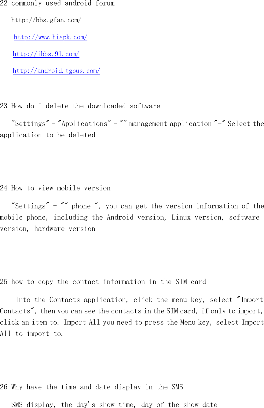  22 commonly used android forum  http://bbs.gfan.com/   http://www.hiapk.com/ http://ibbs.91.com/ http://android.tgbus.com/  23 How do I delete the downloaded software    &quot;Settings&quot; - &quot;Applications&quot; - &quot;&quot; management application &quot;-&quot; Select the application to be deleted   24 How to view mobile version    &quot;Settings&quot; - &quot;&quot; phone &quot;, you can get the version information of the mobile phone, including the Android version, Linux version, software version, hardware version   25 how to copy the contact information in the SIM card     Into the Contacts application, click the menu key, select &quot;Import Contacts&quot;, then you can see the contacts in the SIM card, if only to import, click an item to. Import All you need to press the Menu key, select Import All to import to.   26 Why have the time and date display in the SMS    SMS display, the day&apos;s show time, day of the show date 