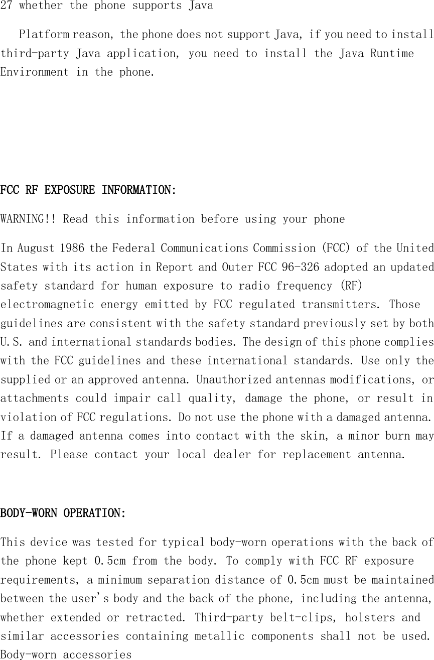   27 whether the phone supports Java    Platform reason, the phone does not support Java, if you need to install third-party Java application, you need to install the Java Runtime Environment in the phone.    FCC RF EXPOSURE INFORMATION: WARNING!! Read this information before using your phone In August 1986 the Federal Communications Commission (FCC) of the United States with its action in Report and Outer FCC 96-326 adopted an updated safety standard for human exposure to radio frequency (RF) electromagnetic energy emitted by FCC regulated transmitters. Those guidelines are consistent with the safety standard previously set by both U.S. and international standards bodies. The design of this phone complies with the FCC guidelines and these international standards. Use only the supplied or an approved antenna. Unauthorized antennas modifications, or attachments could impair call quality, damage the phone, or result in violation of FCC regulations. Do not use the phone with a damaged antenna. If a damaged antenna comes into contact with the skin, a minor burn may result. Please contact your local dealer for replacement antenna.  BODY-WORN OPERATION: This device was tested for typical body-worn operations with the back of the phone kept 0.5cm from the body. To comply with FCC RF exposure requirements, a minimum separation distance of 0.5cm must be maintained between the user&apos;s body and the back of the phone, including the antenna, whether extended or retracted. Third-party belt-clips, holsters and similar accessories containing metallic components shall not be used. Body-worn accessories 