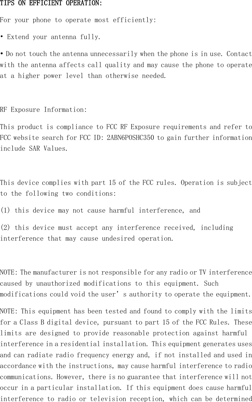  TIPS ON EFFICIENT OPERATION:  For your phone to operate most efficiently: • Extend your antenna fully. • Do not touch the antenna unnecessarily when the phone is in use. Contact with the antenna affects call quality and may cause the phone to operate at a higher power level than otherwise needed.  RF Exposure Information: This product is compliance to FCC RF Exposure requirements and refer to FCC website search for FCC ID: 2ABN6POSHC350 to gain further information include SAR Values.   This device complies with part 15 of the FCC rules. Operation is subject to the following two conditions: (1) this device may not cause harmful interference, and (2) this device must accept any interference received, including interference that may cause undesired operation.  NOTE: The manufacturer is not responsible for any radio or TV interference caused by unauthorized modifications to this equipment. Such modifications could void the user’s authority to operate the equipment. NOTE: This equipment has been tested and found to comply with the limits for a Class B digital device, pursuant to part 15 of the FCC Rules. These limits are designed to provide reasonable protection against harmful interference in a residential installation. This equipment generates uses and can radiate radio frequency energy and, if not installed and used in accordance with the instructions, may cause harmful interference to radio communications. However, there is no guarantee that interference will not occur in a particular installation. If this equipment does cause harmful interference to radio or television reception, which can be determined 