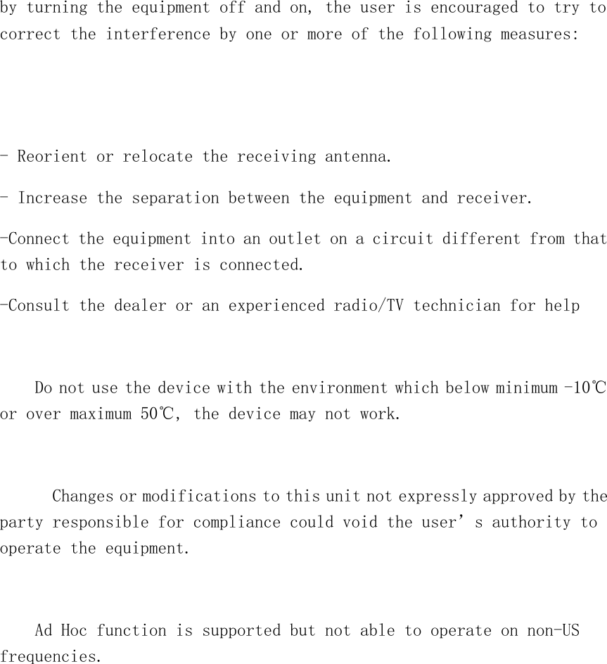 by turning the equipment off and on, the user is encouraged to try to correct the interference by one or more of the following measures:   - Reorient or relocate the receiving antenna. - Increase the separation between the equipment and receiver. -Connect the equipment into an outlet on a circuit different from that to which the receiver is connected. -Consult the dealer or an experienced radio/TV technician for help      Do not use the device with the environment which below minimum -10℃ or over maximum 50℃, the device may not work.        Changes or modifications to this unit not expressly approved by the party responsible for compliance could void the user’s authority to operate the equipment.  Ad Hoc function is supported but not able to operate on non-US frequencies.    