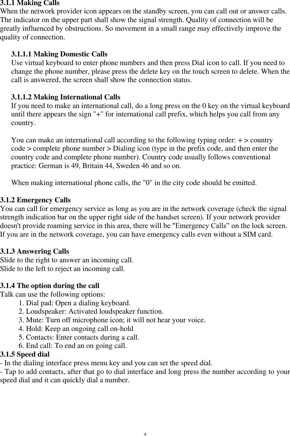   9 3.1.1 Making Calls When the network provider icon appears on the standby screen, you can call out or answer calls. The indicator on the upper part shall show the signal strength. Quality of connection will be greatly influenced by obstructions. So movement in a small range may effectively improve the quality of connection.  3.1.1.1 Making Domestic Calls Use virtual keyboard to enter phone numbers and then press Dial icon to call. If you need to change the phone number, please press the delete key on the touch screen to delete. When the call is answered, the screen shall show the connection status.  3.1.1.2 Making International Calls If you need to make an international call, do a long press on the 0 key on the virtual keyboard until there appears the sign &quot;+&quot; for international call prefix, which helps you call from any country.  You can make an international call according to the following typing order: + &gt; country code &gt; complete phone number &gt; Dialing icon (type in the prefix code, and then enter the country code and complete phone number). Country code usually follows conventional practice: German is 49, Britain 44, Sweden 46 and so on.   When making international phone calls, the &quot;0&quot; in the city code should be emitted.   3.1.2 Emergency Calls You can call for emergency service as long as you are in the network coverage (check the signal strength indication bar on the upper right side of the handset screen). If your network provider doesn&apos;t provide roaming service in this area, there will be &quot;Emergency Calls” on the lock screen. If you are in the network coverage, you can have emergency calls even without a SIM card.  3.1.3 Answering Calls Slide to the right to answer an incoming call. Slide to the left to reject an incoming call.  3.1.4 The option during the call Talk can use the following options: 1. Dial pad: Open a dialing keyboard. 2. Loudspeaker: Activated loudspeaker function. 3. Mute: Turn off microphone icon; it will not hear your voice. 4. Hold: Keep an ongoing call on-hold 5. Contacts: Enter contacts during a call. 6. End call: To end an on going call. 3.1.5 Speed dial - In the dialing interface press menu key and you can set the speed dial. - Tap to add contacts, after that go to dial interface and long press the number according to your speed dial and it can quickly dial a number.  