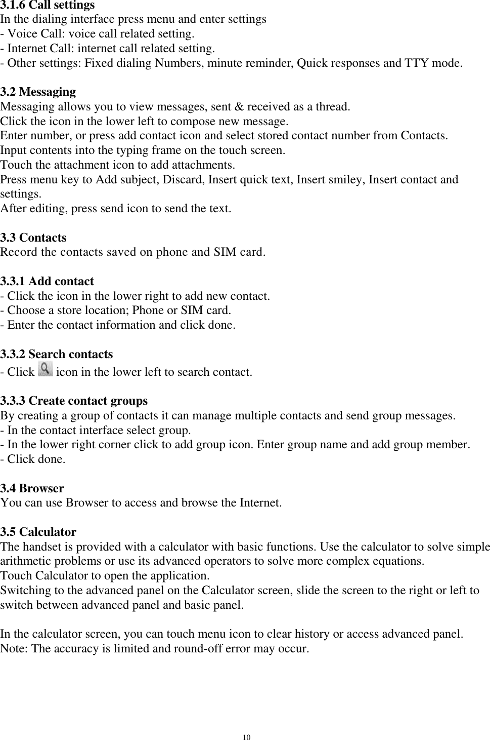   10 3.1.6 Call settings In the dialing interface press menu and enter settings - Voice Call: voice call related setting. - Internet Call: internet call related setting. - Other settings: Fixed dialing Numbers, minute reminder, Quick responses and TTY mode.  3.2 Messaging Messaging allows you to view messages, sent &amp; received as a thread. Click the icon in the lower left to compose new message. Enter number, or press add contact icon and select stored contact number from Contacts. Input contents into the typing frame on the touch screen. Touch the attachment icon to add attachments. Press menu key to Add subject, Discard, Insert quick text, Insert smiley, Insert contact and settings. After editing, press send icon to send the text.  3.3 Contacts Record the contacts saved on phone and SIM card.  3.3.1 Add contact - Click the icon in the lower right to add new contact. - Choose a store location; Phone or SIM card. - Enter the contact information and click done.  3.3.2 Search contacts - Click   icon in the lower left to search contact.  3.3.3 Create contact groups By creating a group of contacts it can manage multiple contacts and send group messages. - In the contact interface select group. - In the lower right corner click to add group icon. Enter group name and add group member. - Click done.  3.4 Browser You can use Browser to access and browse the Internet.   3.5 Calculator The handset is provided with a calculator with basic functions. Use the calculator to solve simple arithmetic problems or use its advanced operators to solve more complex equations.  Touch Calculator to open the application. Switching to the advanced panel on the Calculator screen, slide the screen to the right or left to switch between advanced panel and basic panel.   In the calculator screen, you can touch menu icon to clear history or access advanced panel. Note: The accuracy is limited and round-off error may occur.  