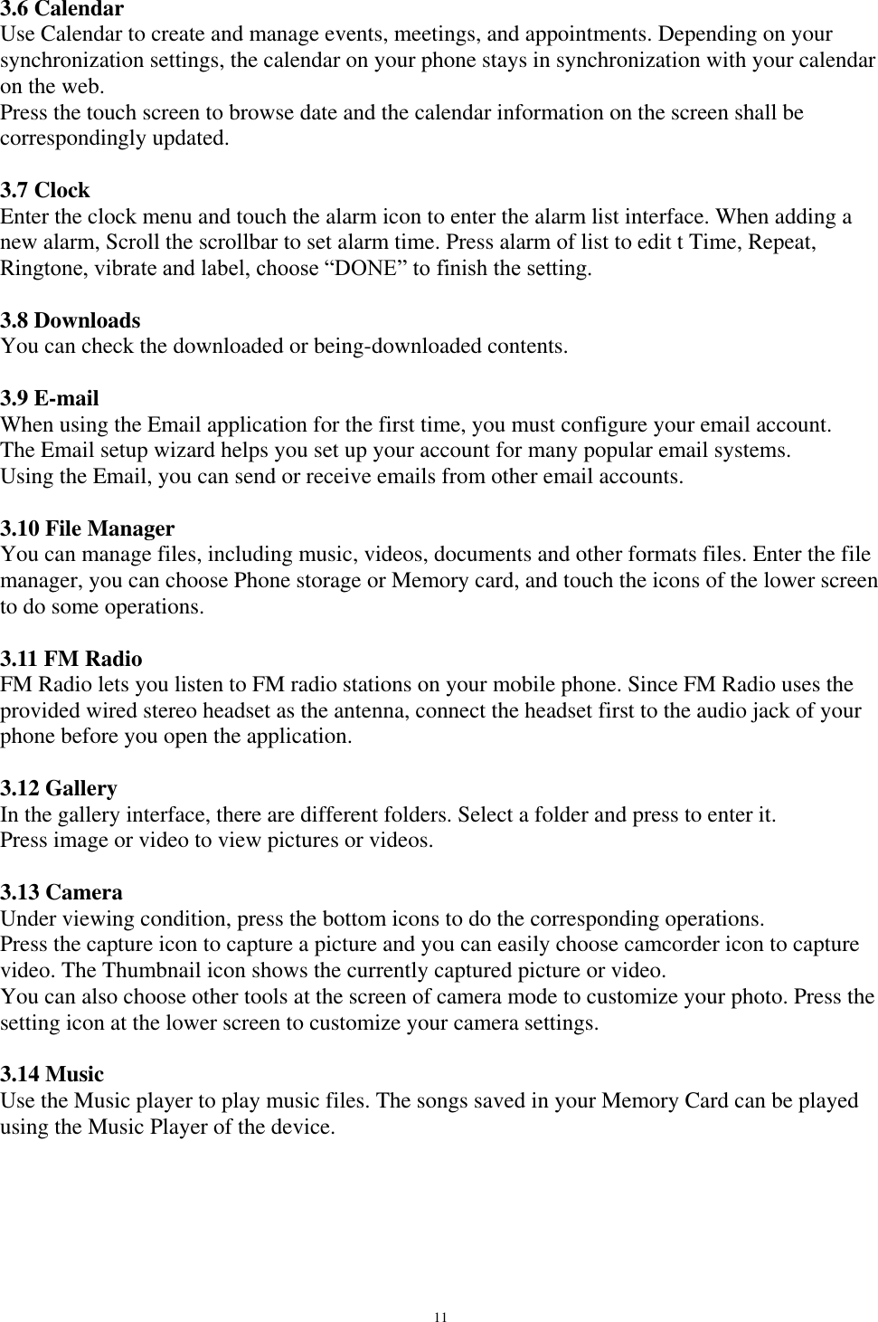   11 3.6 Calendar Use Calendar to create and manage events, meetings, and appointments. Depending on your synchronization settings, the calendar on your phone stays in synchronization with your calendar on the web.  Press the touch screen to browse date and the calendar information on the screen shall be correspondingly updated.  3.7 Clock Enter the clock menu and touch the alarm icon to enter the alarm list interface. When adding a new alarm, Scroll the scrollbar to set alarm time. Press alarm of list to edit t Time, Repeat, Ringtone, vibrate and label, choose “DONE” to finish the setting.  3.8 Downloads You can check the downloaded or being-downloaded contents.  3.9 E-mail When using the Email application for the first time, you must configure your email account.  The Email setup wizard helps you set up your account for many popular email systems. Using the Email, you can send or receive emails from other email accounts.  3.10 File Manager You can manage files, including music, videos, documents and other formats files. Enter the file manager, you can choose Phone storage or Memory card, and touch the icons of the lower screen to do some operations.  3.11 FM Radio FM Radio lets you listen to FM radio stations on your mobile phone. Since FM Radio uses the provided wired stereo headset as the antenna, connect the headset first to the audio jack of your phone before you open the application.   3.12 Gallery In the gallery interface, there are different folders. Select a folder and press to enter it.  Press image or video to view pictures or videos.  3.13 Camera Under viewing condition, press the bottom icons to do the corresponding operations. Press the capture icon to capture a picture and you can easily choose camcorder icon to capture video. The Thumbnail icon shows the currently captured picture or video.  You can also choose other tools at the screen of camera mode to customize your photo. Press the setting icon at the lower screen to customize your camera settings.  3.14 Music Use the Music player to play music files. The songs saved in your Memory Card can be played using the Music Player of the device.   