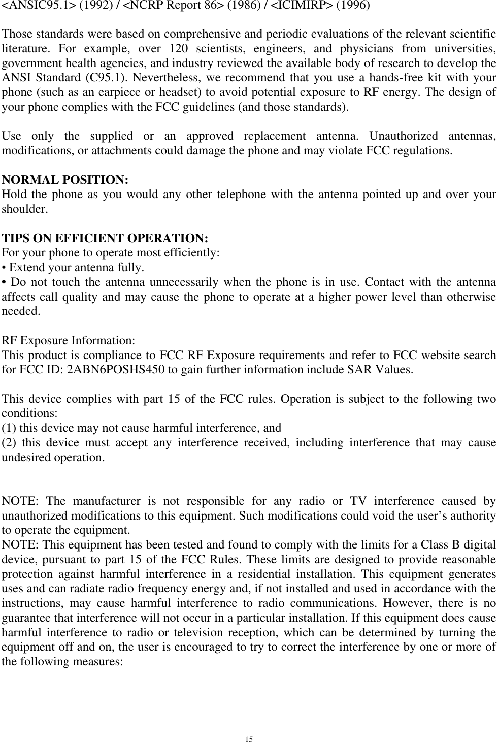   15 &lt;ANSIC95.1&gt; (1992) / &lt;NCRP Report 86&gt; (1986) / &lt;ICIMIRP&gt; (1996)  Those standards were based on comprehensive and periodic evaluations of the relevant scientific literature.  For  example,  over  120  scientists,  engineers,  and  physicians  from  universities, government health agencies, and industry reviewed the available body of research to develop the ANSI Standard (C95.1). Nevertheless, we recommend that you use a hands-free kit with your phone (such as an earpiece or headset) to avoid potential exposure to RF energy. The design of your phone complies with the FCC guidelines (and those standards).  Use  only  the  supplied  or  an  approved  replacement  antenna.  Unauthorized  antennas, modifications, or attachments could damage the phone and may violate FCC regulations.   NORMAL POSITION:  Hold the phone as you would any other telephone with the antenna pointed up and over your shoulder.  TIPS ON EFFICIENT OPERATION:  For your phone to operate most efficiently: • Extend your antenna fully. • Do not touch the antenna unnecessarily when the phone is in use. Contact with the antenna affects call quality and may cause the phone to operate at a higher power level than otherwise needed.  RF Exposure Information: This product is compliance to FCC RF Exposure requirements and refer to FCC website search for FCC ID: 2ABN6POSHS450 to gain further information include SAR Values.   This device complies with part 15 of the FCC rules. Operation is subject to the following two conditions: (1) this device may not cause harmful interference, and (2)  this  device  must  accept  any  interference  received,  including  interference  that  may  cause undesired operation.   NOTE:  The  manufacturer  is  not  responsible  for  any  radio  or  TV  interference  caused  by unauthorized modifications to this equipment. Such modifications could void the user‟s authority to operate the equipment. NOTE: This equipment has been tested and found to comply with the limits for a Class B digital device, pursuant to part 15 of the FCC Rules. These limits are designed to provide reasonable protection  against  harmful  interference  in  a  residential  installation.  This  equipment  generates uses and can radiate radio frequency energy and, if not installed and used in accordance with the instructions,  may  cause  harmful  interference  to  radio  communications.  However,  there  is  no guarantee that interference will not occur in a particular installation. If this equipment does cause harmful interference to  radio  or  television reception, which  can  be determined by  turning  the equipment off and on, the user is encouraged to try to correct the interference by one or more of the following measures: 