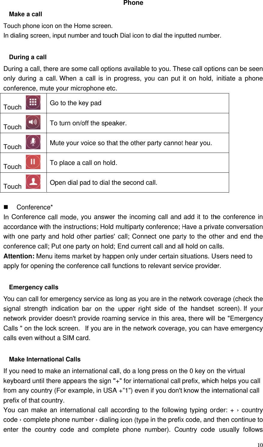  MTouIn di DuDurionlyconfTouTouTouTouTou  In CaccowithconfAtteapp EmYousignnetwCallcallsMIf yokeybfromprefYoucodeenteake a call ch phone icoialing screenuring a call ing a call, thy during a cference, much  ch  ch  ch  ch  ConferenceConference ordance withh one party ference callention: Menly for openinmergency c can call for nal strength work provides &quot; on the los even witho ake Internatou need to mboard until tm any countrfix of that cou can make e › completeer the counon on the Hon, input numbhere are somcall. When aute your micrGo to the kTo turn on/Mute your vTo place a Open dial pe* call mode, yh the instrucand hold ot; Put one panu items marng the confealls remergencyindication er doesn&apos;t pock screen. out a SIM cational Calls make an intehere appeary (For examountry. an internate phone numntry code aome screen.ber and touchme call optioa call is in prophone etckey pad off the speavoice so thacall on holdpad to dial thyou answer ctions; Hold ther parties&apos; arty on hold;rket by happerence call fuy service as bar on the rovide roam  If you are ard. ernational cars the sign &quot;mple, in USAional call acmber › dialingnd completPhone h Dial icon tons availableprogress, yoc. aker. at the other p. he second cr the incomimultiparty c call; Conne End currenpen only undunctions to rlong as you upper righming servicein the netwoall, do a long&quot;+&quot; for internA +”1”) evenccording to g icon (typete phone nuo dial the inpe to you. Theou can putparty cannotcall. ng call and conference; ect one partnt call and alder certain srelevant servare in the nt side of the in this areaork coverageg press on thnational call  if you don&apos;t the followin in the prefixumber). Coutted numbeese call optioit on hold, t hear you. add it to thHave a privaty to the othl hold on casituations. Uvice provideetwork covehe handset a, there will e, you can hhe 0 key on prefix, whichknow the inng typing orx code, and untry code er. ons can be sinitiate a phhe conferencate conversaher and endalls. Users need toer.  erage (checkscreen). If be &quot;Emergehave emergethe virtual h helps you nternational rder: + › couthen continuusually fol10seen hone ce in ation d the o k the your ency ency call call untry ue to lows 
