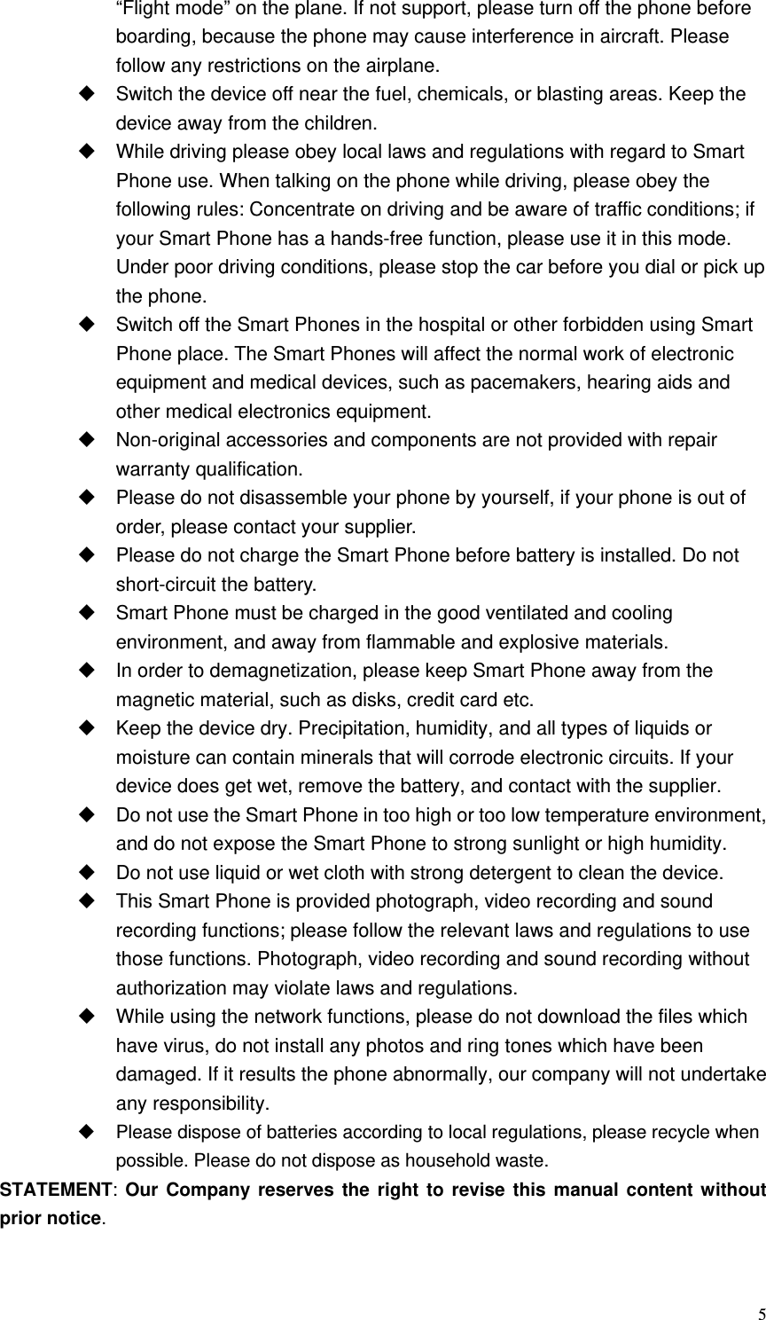   5“Flight mode” on the plane. If not support, please turn off the phone before boarding, because the phone may cause interference in aircraft. Please follow any restrictions on the airplane.   Switch the device off near the fuel, chemicals, or blasting areas. Keep the device away from the children.     While driving please obey local laws and regulations with regard to Smart Phone use. When talking on the phone while driving, please obey the following rules: Concentrate on driving and be aware of traffic conditions; if your Smart Phone has a hands-free function, please use it in this mode. Under poor driving conditions, please stop the car before you dial or pick up the phone.   Switch off the Smart Phones in the hospital or other forbidden using Smart Phone place. The Smart Phones will affect the normal work of electronic equipment and medical devices, such as pacemakers, hearing aids and other medical electronics equipment.     Non-original accessories and components are not provided with repair warranty qualification.     Please do not disassemble your phone by yourself, if your phone is out of order, please contact your supplier.   Please do not charge the Smart Phone before battery is installed. Do not short-circuit the battery.     Smart Phone must be charged in the good ventilated and cooling environment, and away from flammable and explosive materials.   In order to demagnetization, please keep Smart Phone away from the magnetic material, such as disks, credit card etc.     Keep the device dry. Precipitation, humidity, and all types of liquids or moisture can contain minerals that will corrode electronic circuits. If your device does get wet, remove the battery, and contact with the supplier.     Do not use the Smart Phone in too high or too low temperature environment, and do not expose the Smart Phone to strong sunlight or high humidity.     Do not use liquid or wet cloth with strong detergent to clean the device.   This Smart Phone is provided photograph, video recording and sound recording functions; please follow the relevant laws and regulations to use those functions. Photograph, video recording and sound recording without authorization may violate laws and regulations.     While using the network functions, please do not download the files which have virus, do not install any photos and ring tones which have been damaged. If it results the phone abnormally, our company will not undertake any responsibility.   Please dispose of batteries according to local regulations, please recycle when possible. Please do not dispose as household waste.   STATEMENT:  Our Company reserves the right to revise this manual content without prior notice.  