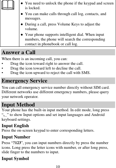 10   You need to unlock the phone if the keypad and screen is locked.  You can make calls through call log, contacts, and messages.  During a call, press Volume Keys to adjust the volume.  Your phone supports intelligent dial. When input numbers, the phone will search the corresponding contact in phonebook or call log. Answer a Call When there is an incoming call, you can: ▪ Drag the icon toward right to answer the call. ▪ Drag the icon toward left to decline the call. ▪ Drag the icon upward to reject the call with SMS. Emergency Service You can call emergency service number directly without SIM card. Different networks use different emergency numbers, please query your network operator.   Input Method Your phone has the built-in input method. In edit mode, long press “,…” to show Input options and set input languages and Android keyboard settings. Input English Press the on-screen keypad to enter corresponding letters. Input Number Press “?123”, you can input numbers directly by press the number icons. Long press the letter icons with number, or after long press, slide finger to the numbers to input. Input Symbol 