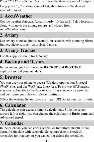 11 Press “?123” to enter symbol list. Press the desired symbol to input. Long press “.…” to show symbol list, slide finger to the desired symbol to input. 1. AccuWeather Get the weather forecast. Access hourly, 10 day and 15 day forecasts along with up to the minute reports and videos from AccuWeather.com. 2. Aviary Use Aviary to make photos beautiful in seconds with stunning filters, frames, stickers, touch-up tools and more. 3. Aviary Tracker Use this application to track Aviary. 4. Backup and Restore In this menu, you can choose to BACKUP and RESTORE applications and personal data. 5. Browser You can use your phone to access Wireless Application Protocol (WAP) sites and use WAP-based services. To browse WAP pages, you must subscribe to the data service from your service provider and configure your phone&apos;s relevant settings. Select the website list on screen or input URL in address bar to visit. 6. Calculator The calculator can execute simple calculations. Slide the screen toward left or right, you can change the calculator in Basic panel and Advanced panel. 7. Calendar In the calendar, you can check schedules for current month. It has alarm for the date with schedule. Select one date to check all schedules for that day, or you can edit or delete the schedules. 