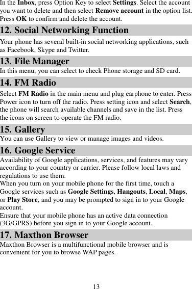 13 In the Inbox, press Option Key to select Settings. Select the account you want to delete and then select Remove account in the option list. Press OK to confirm and delete the account. 12. Social Networking Function Your phone has several built-in social networking applications, such as Facebook, Skype and Twitter. 13. File Manager In this menu, you can select to check Phone storage and SD card. 14. FM Radio Select FM Radio in the main menu and plug earphone to enter. Press Power icon to turn off the radio. Press setting icon and select Search, the phone will search available channels and save in the list. Press the icons on screen to operate the FM radio. 15. Gallery You can use Gallery to view or manage images and videos. 16. Google Service Availability of Google applications, services, and features may vary according to your country or carrier. Please follow local laws and regulations to use them. When you turn on your mobile phone for the first time, touch a Google services such as Google Settings, Hangouts, Local, Maps, or Play Store, and you may be prompted to sign in to your Google account. Ensure that your mobile phone has an active data connection (3G/GPRS) before you sign in to your Google account. 17. Maxthon Browser Maxthon Browser is a multifunctional mobile browser and is convenient for you to browse WAP pages. 