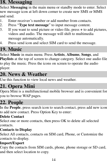 14 18. Messaging Select Messaging in the main menu or standby mode to enter. Select new message icon at left down corner to create new SMS or MMS and send. 1. Enter receiver’s number or add number from contacts.   2. Press “Type text message” to input message content.   3. If you want to send picture or video file, press + to add pictures, videos and audio. The message will shift to multimedia message automatically.   4. Press send icon and select SIM card to send the message. 19. Music Select Music in main menu. Press Artists, Albums, Songs, and Playlists at the top of screen to change category. Select one audio file to play the music. Press the icons on screen to operate the audio player.   20. News &amp; Weather Use this function to view local news and weather. 21. Opera Mini Opera Mini is a multifunctional mobile browser and is convenient for you to browse WAP pages. 22. People In the People, press search icon to search contact, press add new icon to add new contact. Press Option Key to enter:   Delete Contact Select one or more contacts, then press OK to delete all selected contacts. Contacts to Display Select All contacts, contacts on SIM card, Phone, or Customize the contacts to display. Import/Export Copy the contacts from SIM cards, phone, phone storage or SD card, and then select location to copy. 