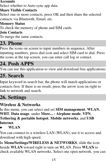 15 Accounts Select whether to Auto-sync app data. Share Visible Contacts Select one or more contacts, press OK and then share the selected contacts via Bluetooth, Email, etc. Memory Status To check the memory of phone and SIM cards. Join Contacts To merge the same contacts. 23. Phone Press the icons on screen to input numbers in sequence. After inputting numbers, press dial icon and select SIM card to dial. Press the icons at the top screen, you can enter call log or contact. 24. Posh APPS You can use this application to view and download free applications. 25. Search Input keyword in search bar, the phone will match applications or contacts first. If there is no result, press the arrow icon on right to link to network and search. 26. Settings Wireless &amp; Networks In this menu, you can select and set SIM management, WLAN, WHT, Data usage, under More... - Airplane mode, VPN, Tethering &amp; portable hotspot, Mobile networks, and USB Internet.  WLAN You can connect to a wireless LAN (WLAN), use it to access and download with high speed. In Menu/Settings/WIRELESS &amp; NETWORKS, slide the icon beside WLAN toward right to turn on WLAN. Press WLAN to check available WLAN networks. Select one open network, you can 