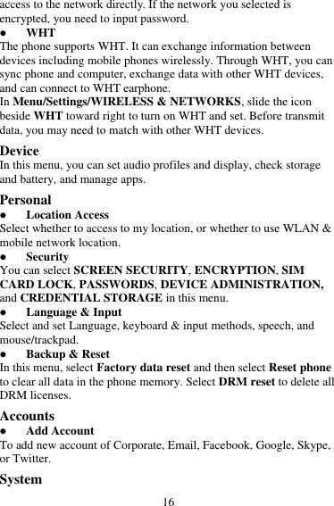 16 access to the network directly. If the network you selected is encrypted, you need to input password.  WHT The phone supports WHT. It can exchange information between devices including mobile phones wirelessly. Through WHT, you can sync phone and computer, exchange data with other WHT devices, and can connect to WHT earphone. In Menu/Settings/WIRELESS &amp; NETWORKS, slide the icon beside WHT toward right to turn on WHT and set. Before transmit data, you may need to match with other WHT devices. Device In this menu, you can set audio profiles and display, check storage and battery, and manage apps. Personal  Location Access Select whether to access to my location, or whether to use WLAN &amp; mobile network location.  Security You can select SCREEN SECURITY, ENCRYPTION, SIM CARD LOCK, PASSWORDS, DEVICE ADMINISTRATION, and CREDENTIAL STORAGE in this menu.  Language &amp; Input Select and set Language, keyboard &amp; input methods, speech, and mouse/trackpad.  Backup &amp; Reset In this menu, select Factory data reset and then select Reset phone to clear all data in the phone memory. Select DRM reset to delete all DRM licenses. Accounts  Add Account To add new account of Corporate, Email, Facebook, Google, Skype, or Twitter. System 