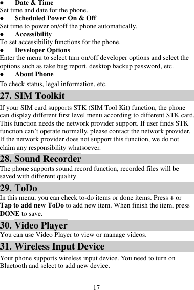 17  Date &amp; Time Set time and date for the phone.  Scheduled Power On &amp; Off Set time to power on/off the phone automatically.  Accessibility To set accessibility functions for the phone.  Developer Options Enter the menu to select turn on/off developer options and select the options such as take bug report, desktop backup password, etc.  About Phone To check status, legal information, etc. 27. SIM Toolkit If your SIM card supports STK (SIM Tool Kit) function, the phone can display different first level menu according to different STK card. This function needs the network provider support. If user finds STK function can’t operate normally, please contact the network provider. If the network provider does not support this function, we do not claim any responsibility whatsoever. 28. Sound Recorder The phone supports sound record function, recorded files will be saved with different quality. 29. ToDo In this menu, you can check to-do items or done items. Press + or Tap to add new ToDo to add new item. When finish the item, press DONE to save. 30. Video Player You can use Video Player to view or manage videos. 31. Wireless Input Device Your phone supports wireless input device. You need to turn on Bluetooth and select to add new device.   