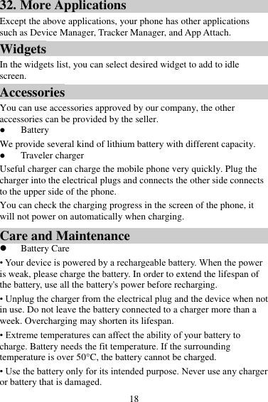 18 32. More Applications Except the above applications, your phone has other applications such as Device Manager, Tracker Manager, and App Attach. Widgets In the widgets list, you can select desired widget to add to idle screen. Accessories You can use accessories approved by our company, the other accessories can be provided by the seller.  Battery We provide several kind of lithium battery with different capacity.  Traveler charger Useful charger can charge the mobile phone very quickly. Plug the charger into the electrical plugs and connects the other side connects to the upper side of the phone. You can check the charging progress in the screen of the phone, it will not power on automatically when charging. Care and Maintenance  Battery Care • Your device is powered by a rechargeable battery. When the power is weak, please charge the battery. In order to extend the lifespan of the battery, use all the battery&apos;s power before recharging. • Unplug the charger from the electrical plug and the device when not in use. Do not leave the battery connected to a charger more than a week. Overcharging may shorten its lifespan. • Extreme temperatures can affect the ability of your battery to charge. Battery needs the fit temperature. If the surrounding temperature is over 50°C, the battery cannot be charged. • Use the battery only for its intended purpose. Never use any charger or battery that is damaged. 