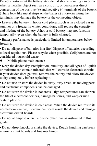 19 Do not short-circuit the battery. Accidental short-circuiting can occur when a metallic object such as a coin, clip, or pen causes direct connection of the positive (+) and negative (-) terminals of the battery. (These look like metal strips on the battery.) Short-circuiting the terminals may damage the battery or the connecting object. • Leaving the battery in hot or cold places, such as in a closed car in summer or a freezer in winter conditions, will reduce the capacity and lifetime of the battery. A hot or cold battery may not function temporarily, even when the battery is fully charged. • Battery performance is particularly limited in temperatures below freezing. • Do not dispose of batteries in a fire! Dispose of batteries according to local regulations. Please recycle when possible. Cellphones are not considered household waste.  Mobile phone maintenance • Keep the device dry. Precipitation, humidity, and all types of liquids or moisture can contain minerals that will corrode electronic circuits. If your device does get wet, remove the battery and allow the device to dry completely before replacing it. • Do not use or store the device in dusty, dirty areas. Its moving parts and electronic components can be damaged. • Do not store the device in hot areas. High temperatures can shorten the life of electronic devices, damage batteries, and warp or melt certain plastics. • Do not store the device in cold areas. When the device returns to its normal temperature, moisture can form inside the device and damage electronic circuit boards. • Do not attempt to open the device other than as instructed in this guide. • Do not drop, knock, or shake the device. Rough handling can break internal circuit boards and fine mechanics. 