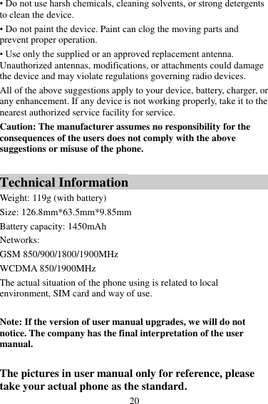 20 • Do not use harsh chemicals, cleaning solvents, or strong detergents to clean the device. • Do not paint the device. Paint can clog the moving parts and prevent proper operation. • Use only the supplied or an approved replacement antenna. Unauthorized antennas, modifications, or attachments could damage the device and may violate regulations governing radio devices. All of the above suggestions apply to your device, battery, charger, or any enhancement. If any device is not working properly, take it to the nearest authorized service facility for service. Caution: The manufacturer assumes no responsibility for the consequences of the users does not comply with the above suggestions or misuse of the phone.  Technical Information Weight: 119g (with battery)   Size: 126.8mm*63.5mm*9.85mm Battery capacity: 1450mAh Networks:   GSM 850/900/1800/1900MHz WCDMA 850/1900MHz The actual situation of the phone using is related to local environment, SIM card and way of use.  Note: If the version of user manual upgrades, we will do not notice. The company has the final interpretation of the user manual.  The pictures in user manual only for reference, please take your actual phone as the standard. 