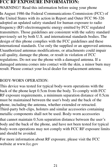21 FCC RF EXPOSURE INFORMATION: WARNING!! Read this information before using your phone In August 1986 the Federal Communications Commission (FCC) of the United States with its action in Report and Outer FCC 96-326 adopted an updated safety standard for human exposure to radio frequency (RF) electromagnetic energy emitted by FCC regulated transmitters. Those guidelines are consistent with the safety standard previously set by both U.S. and international standards bodies. The design of this phone complies with the FCC guidelines and these international standards. Use only the supplied or an approved antenna. Unauthorized antennas modifications, or attachments could impair call quality, damage the phone, or result in violation of FCC regulations. Do not use the phone with a damaged antenna. If a damaged antenna comes into contact with the skin, a minor burn may result. Please contact your local dealer for replacement antenna.  BODY-WORN OPERATION: This device was tested for typical body-worn operations with the back of the phone kept 0.5cm from the body. To comply with FCC RF exposure requirements, a minimum separation distance of 0.5cm must be maintained between the user&apos;s body and the back of the phone, including the antenna, whether extended or retracted. Third-party belt-clips, holsters and similar accessories containing metallic components shall not be used. Body-worn accessories that cannot maintain 0.5cm separation distance between the user’s body and the back of the phone, and have not been tested for typical body-worn operations may not comply with FCC RF exposure limits and should be avoided. For more information about RF exposure, please visit the FCC website at www.fcc.gov  