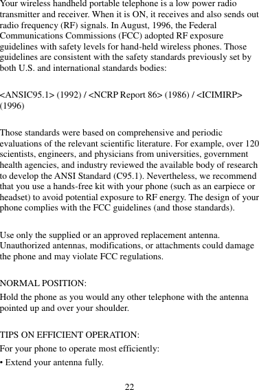 22 Your wireless handheld portable telephone is a low power radio transmitter and receiver. When it is ON, it receives and also sends out radio frequency (RF) signals. In August, 1996, the Federal Communications Commissions (FCC) adopted RF exposure guidelines with safety levels for hand-held wireless phones. Those guidelines are consistent with the safety standards previously set by both U.S. and international standards bodies:  &lt;ANSIC95.1&gt; (1992) / &lt;NCRP Report 86&gt; (1986) / &lt;ICIMIRP&gt; (1996)  Those standards were based on comprehensive and periodic evaluations of the relevant scientific literature. For example, over 120 scientists, engineers, and physicians from universities, government health agencies, and industry reviewed the available body of research to develop the ANSI Standard (C95.1). Nevertheless, we recommend that you use a hands-free kit with your phone (such as an earpiece or headset) to avoid potential exposure to RF energy. The design of your phone complies with the FCC guidelines (and those standards).  Use only the supplied or an approved replacement antenna. Unauthorized antennas, modifications, or attachments could damage the phone and may violate FCC regulations.    NORMAL POSITION:   Hold the phone as you would any other telephone with the antenna pointed up and over your shoulder.  TIPS ON EFFICIENT OPERATION:   For your phone to operate most efficiently: • Extend your antenna fully. 