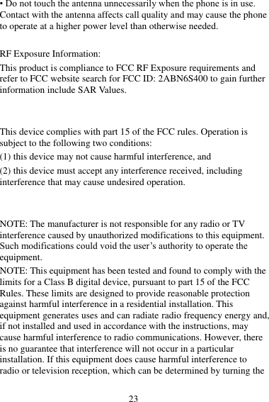 23 • Do not touch the antenna unnecessarily when the phone is in use. Contact with the antenna affects call quality and may cause the phone to operate at a higher power level than otherwise needed.  RF Exposure Information: This product is compliance to FCC RF Exposure requirements and refer to FCC website search for FCC ID: 2ABN6S400 to gain further information include SAR Values.     This device complies with part 15 of the FCC rules. Operation is subject to the following two conditions: (1) this device may not cause harmful interference, and (2) this device must accept any interference received, including interference that may cause undesired operation.   NOTE: The manufacturer is not responsible for any radio or TV interference caused by unauthorized modifications to this equipment. Such modifications could void the user’s authority to operate the equipment. NOTE: This equipment has been tested and found to comply with the limits for a Class B digital device, pursuant to part 15 of the FCC Rules. These limits are designed to provide reasonable protection against harmful interference in a residential installation. This equipment generates uses and can radiate radio frequency energy and, if not installed and used in accordance with the instructions, may cause harmful interference to radio communications. However, there is no guarantee that interference will not occur in a particular installation. If this equipment does cause harmful interference to radio or television reception, which can be determined by turning the 